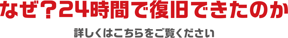 なぜ？24時間で復旧できたのか。詳しくはこちらをご覧ください