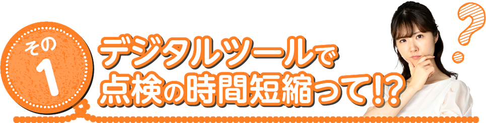 その1 デジタルツールで点検の時間短縮って！？