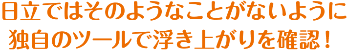 日立ではそのようなことがないように独自のツールで浮き上がりを確認！