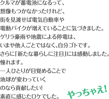 クルマが蓄電池になるって、想像もつかなかったけれど、街を見渡せば電気自動車や電動バイクが増えていることに気づきました。ゲリラ豪雨や地震による停電は、いまや他人ごとではなく、自分ゴトです。さらに「新たな暮らしに注目」には感動しました。憧れます。一人ひとりが目覚めることで地球が変わっていくのなら貢献したい！素直に感じたロケでした。 やっちゃえ！