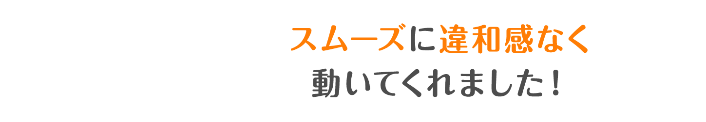 スムーズに違和感なく動いてくれました！