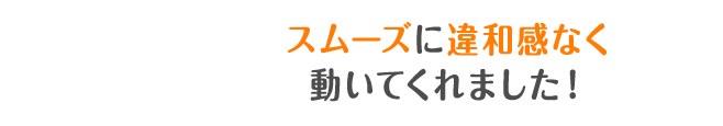 スムーズに違和感なく動いてくれました！