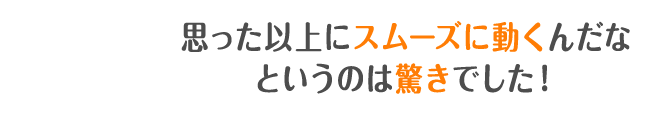 思った以上にスムーズに動くんだなというのは驚きでした！