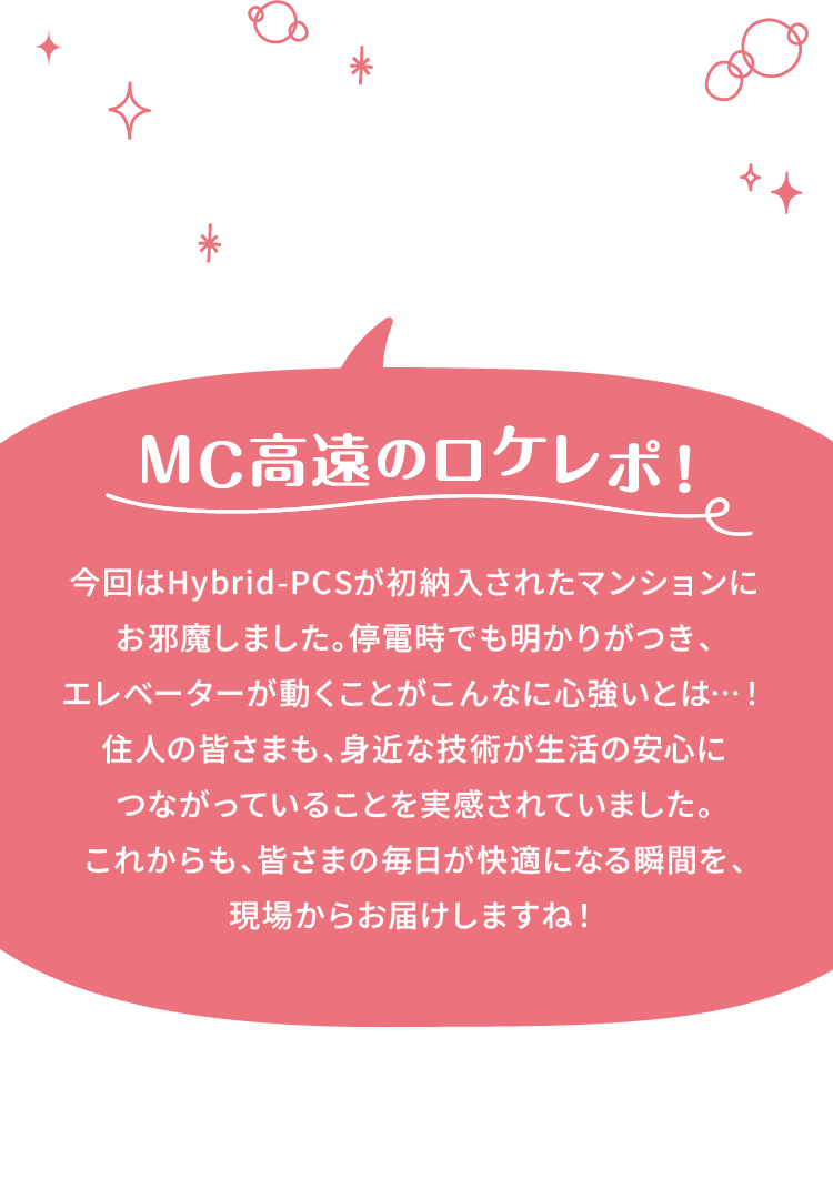 MC高遠のロケレポ!今回はHybrid-PCSが初納入されたマンションにお邪魔しました。停電時でも明かりがつき、エレベーターが動くことがこんなに心強いとは…！住人のみなさんも、身近な技術が生活の安心につながっていることを実感されていました。これからも、みなさんの毎日が快適になる瞬間を、現場からお届けしますね！