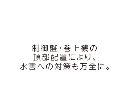 制御盤・巻上機の頂部配置により、水害への対策も万全に。