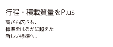 行程・積載質量をPlus 高さも広さも、標準をはるかに超えた新しい基準へ。