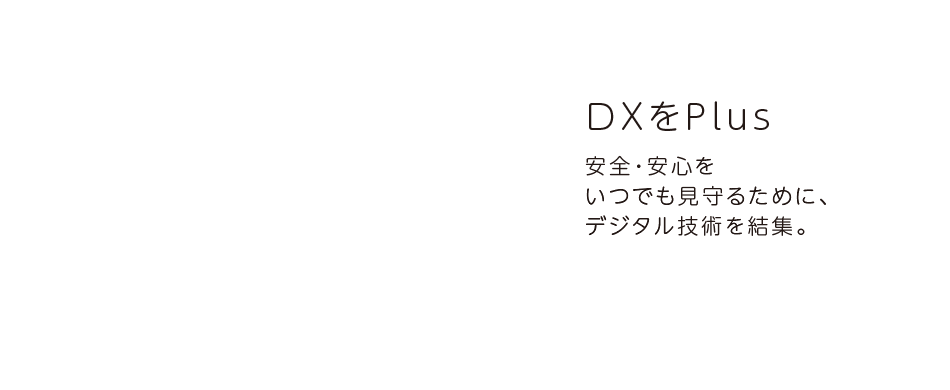 DXをPlus 安全・安心をいつでも見守るために、デジタル技術を結集。