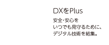 DXをPlus 安全・安心をいつでも見守るために、デジタル技術を結集。
