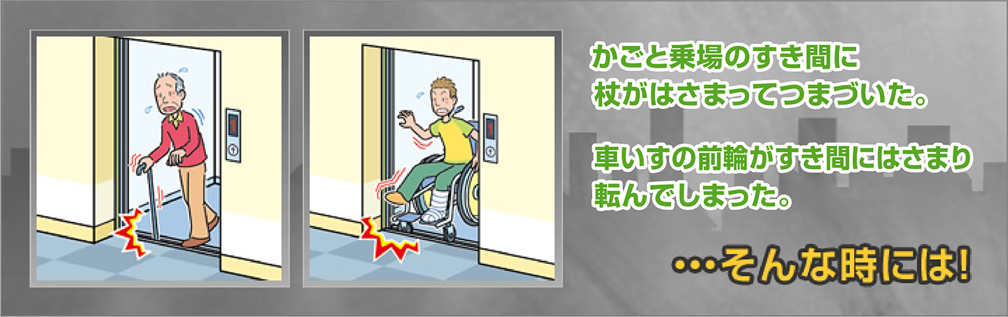 かごと乗場のすき間に杖がはさまってつまづいた。車いすの前輪がすき間にはさまり転んでしまった。…そんな時には！