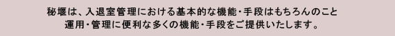 秘堰は、入退室管理における基本的な機能・手段はもちろんのこと、運用・管理に便利な多くの機能・手段をご提供いたします。