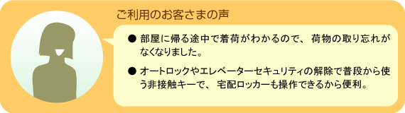 「ご利用のお客さまの声」●部屋に帰る途中で着荷がわかるので、荷物の取り忘れがなくなりました。●オートロックやエレベーターセキュリティの解除で普段から使う非接触キーで、宅配ロッカーも操作できるから便利。