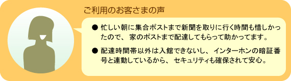 「ご利用のお客さまの声」●忙しい朝に集合ポストまで新聞を取りに行く時間も惜しかったので、家のポストまで配達してもらって助かってます。●配達時間帯以外は入館できないし、インターホンの暗証番号と連動しているから、セキュリティも確保されて安心。