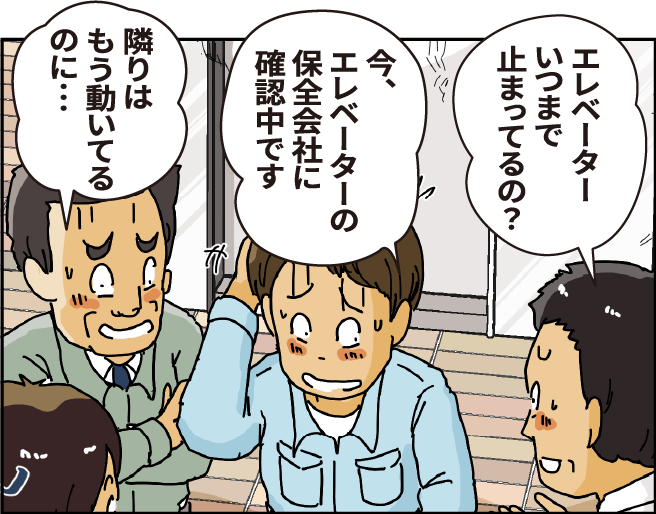 「エレベーターいつまで止まってるの？」「今、エレベーターの保全会社に確認中です」「隣はもう動いているのに...」