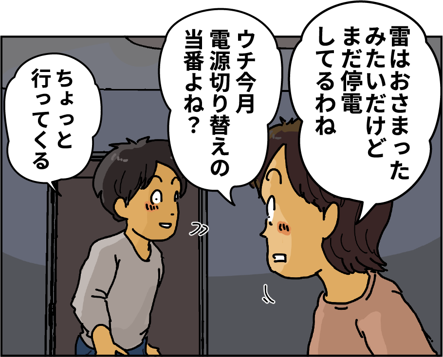 「雷はおさまったみたいだけどまだ停電してるわね」「ウチ今月電源切り替えの当番よね？」「ちょっと行ってくる」
