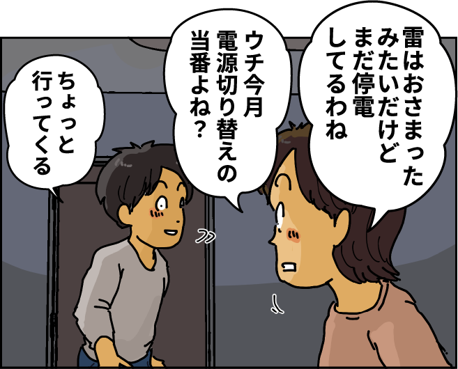 「雷はおさまったみたいだけどまだ停電してるわね」「ウチ今月電源切り替えの当番よね？」「ちょっと行ってくる」