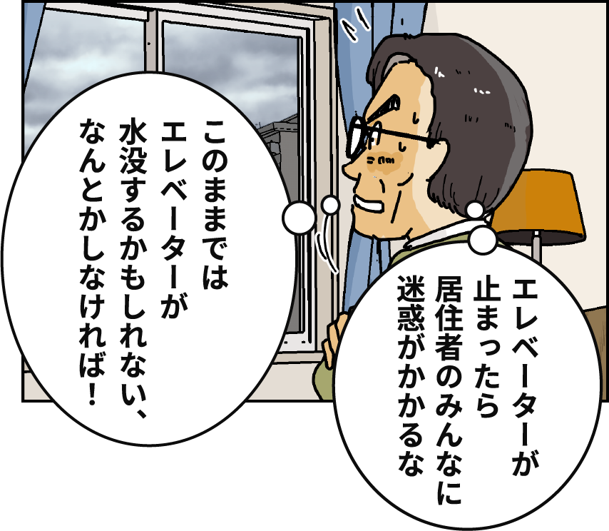 「エレベーターが止まったら居住者のみんなに迷惑がかかるな」「このままではエレベーターが水没するかもしれない、なんとかしなければ！」