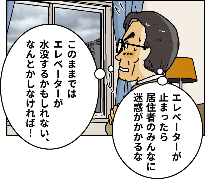 「エレベーターが止まったら居住者のみんなに迷惑がかかるな」「このままではエレベーターが水没するかもしれない、なんとかしなければ！」