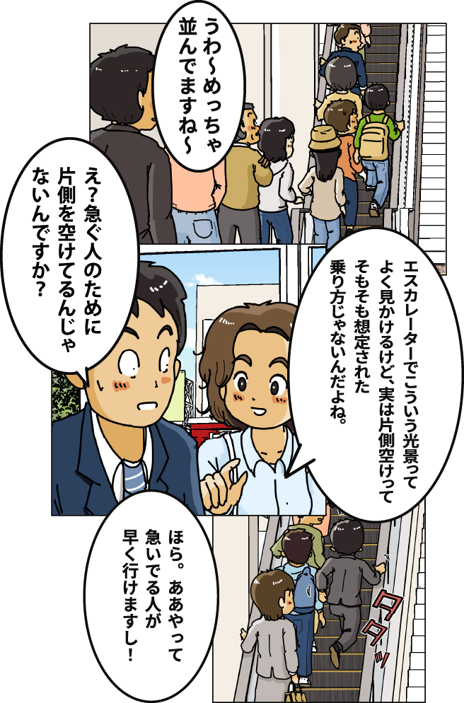 「うわ～めっちゃ並んでますね～」「エスカレーターでこういう光景ってよく見かけるけど、実は片側空けってそもそも想定された乗り方じゃないんだよね。」「え？急ぐ人のために片側を空けてるんじゃないんですか？」「ほら。ああやって急いでる人が早く行けますし！」