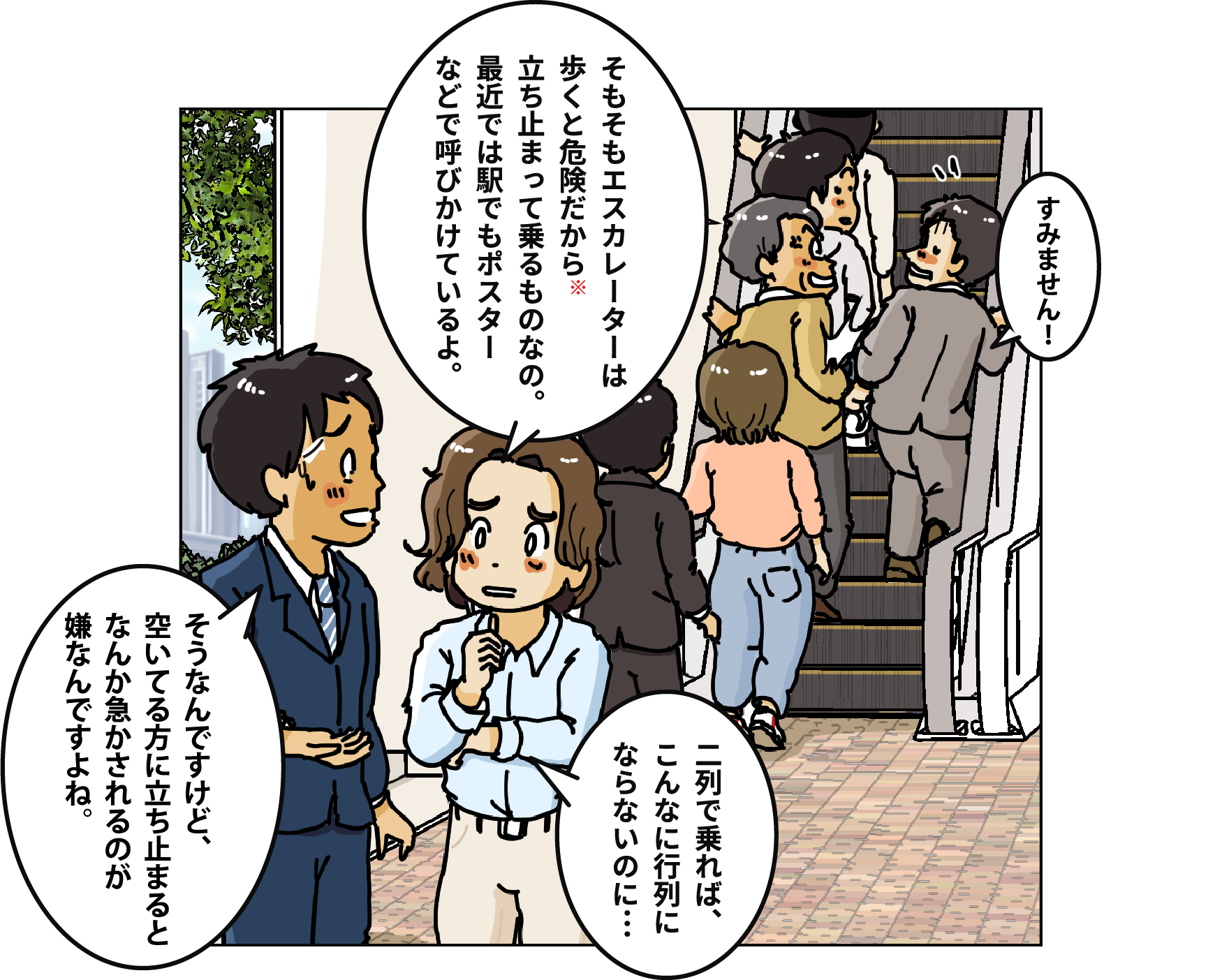 「そもそもエスカレーターは歩くと危険だから※立ち止まって乗るものなの。最近では駅でもポスターなどで呼びかけているよ。」「そうなんですけど、空いてる方に立ち止まるとなんか急かされるのが嫌なんですよね。」「二列で乗れば、こんなに行列にならないのに…」