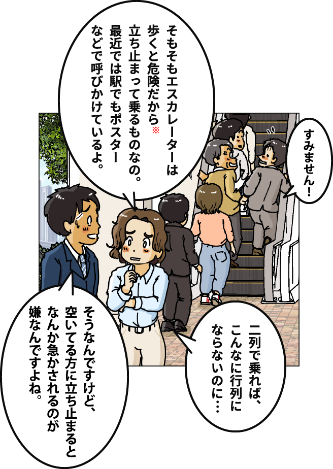 「そもそもエスカレーターは歩くと危険だから※立ち止まって乗るものなの。最近では駅でもポスターなどで呼びかけているよ。」「そうなんですけど、空いてる方に立ち止まるとなんか急かされるのが嫌なんですよね。」「二列で乗れば、こんなに行列にならないのに…」